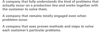 A company that fully understands the kind of problems that actually occur on a production line and works together with the customer to solve them. A company that remains totally engaged even when problems occur. A company that uses proven methods and steps to solve each customer's particular problems.