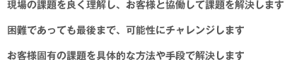 現場の課題を良く理解し、お客様と協働して課題を解決します。困難であっても最後まで、可能性にチャレンジします。お客様固有の課題を具体的な方法や手段で解決します。
